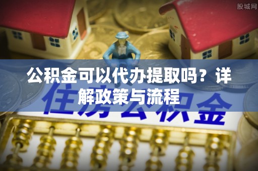 崂山公积金可以代办提取吗？详解政策与流程