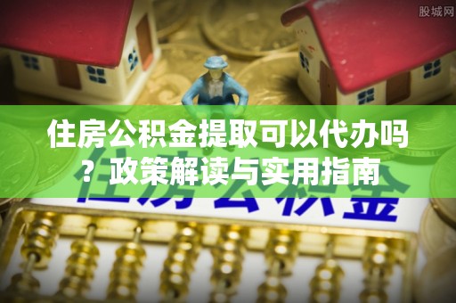 崂山住房公积金提取可以代办吗？政策解读与实用指南