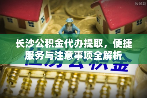 崂山长沙公积金代办提取，便捷服务与注意事项全解析