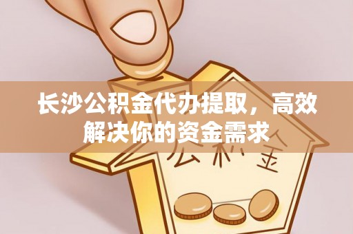 崂山长沙公积金代办提取，高效解决你的资金需求
