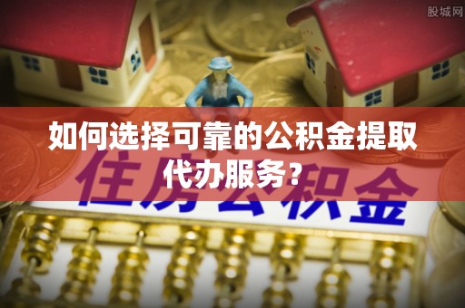 崂山如何选择可靠的公积金提取代办服务？